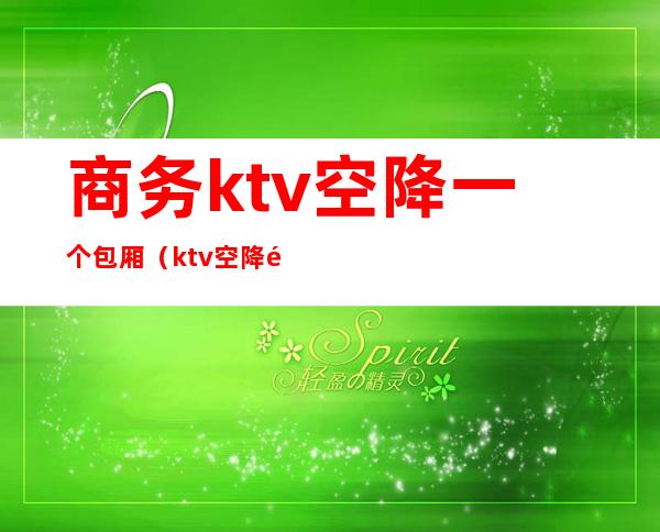 商务ktv空降一个包厢（ktv空降需要包厢费吗）