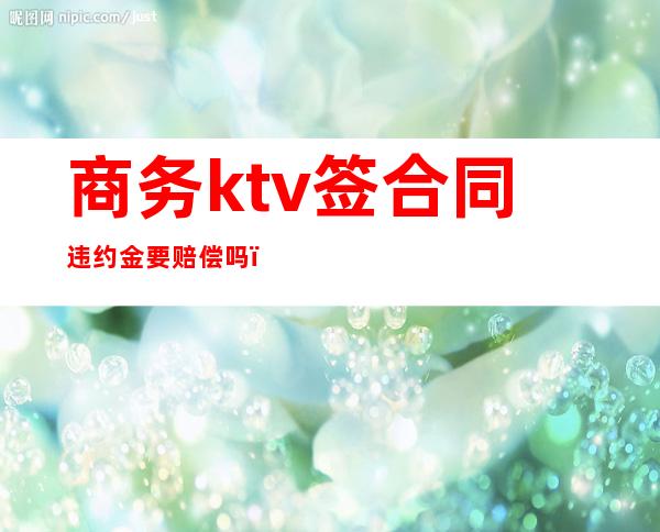 商务ktv签合同违约金要赔偿吗（商务ktv签合同违约金要赔偿吗）