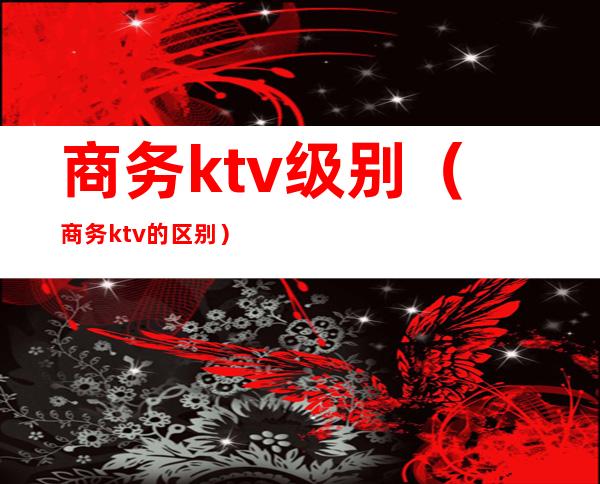 商务ktv级别（商务ktv的区别）