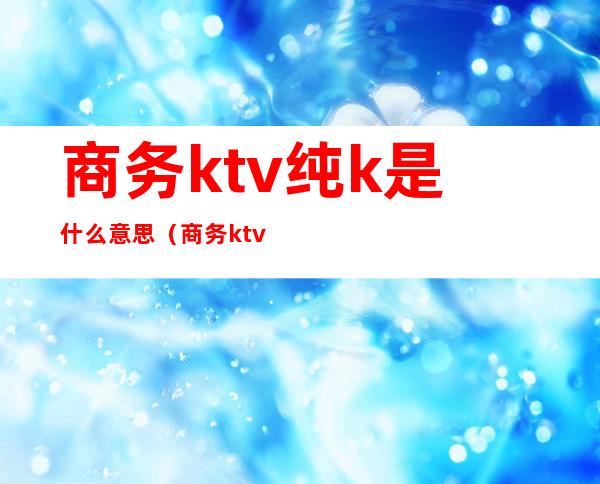 商务ktv纯k是什么意思（商务ktv和纯k的区别）