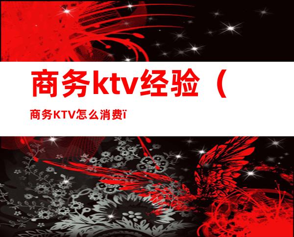 商务ktv经验（商务KTV怎么消费）