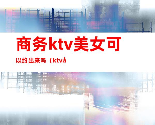 商务ktv美女可以约出来吗（ktv如何约出来）