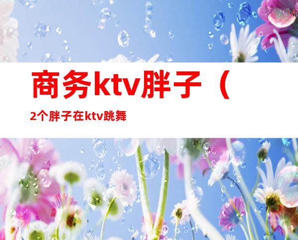 商务ktv胖子（2个胖子在ktv跳舞）