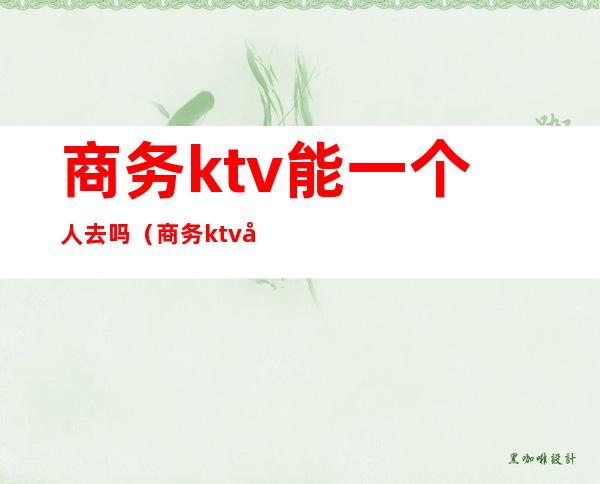 商务ktv能一个人去吗（商务ktv可以直接做吗）