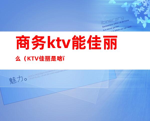 商务ktv能佳丽么（KTV佳丽是啥）