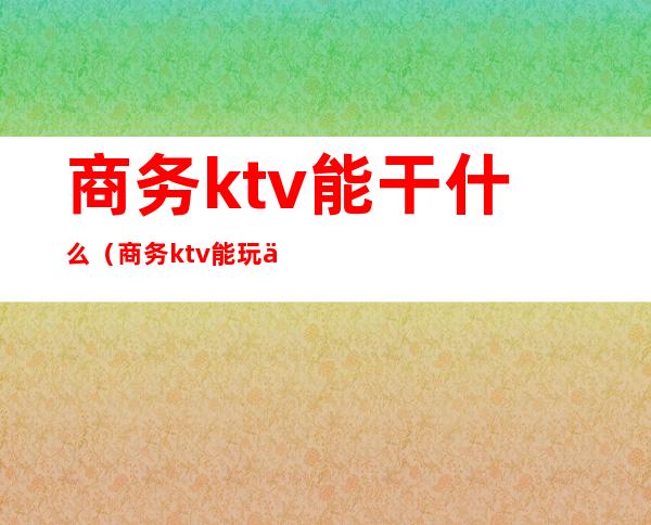 商务ktv能干什么（商务ktv能玩什么）