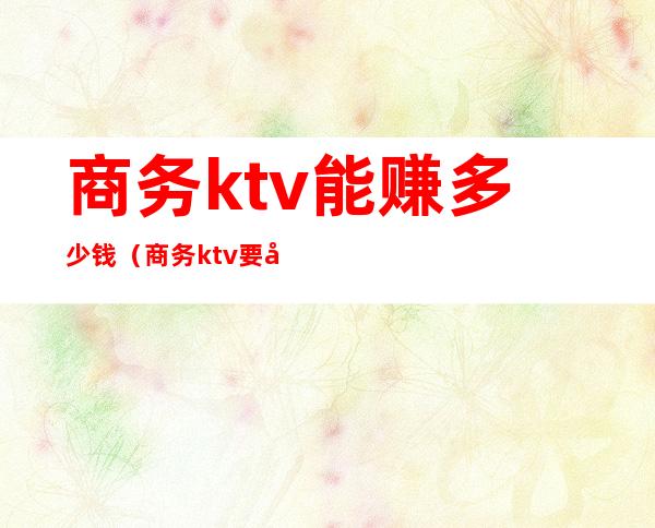 商务ktv能赚多少钱（商务ktv要多少钱）