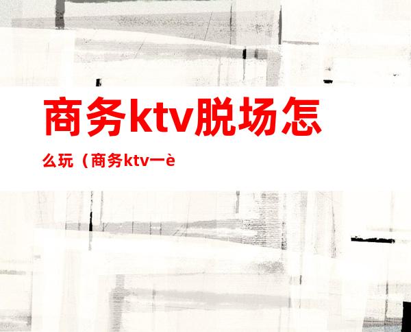 商务ktv脱场怎么玩（商务ktv一般怎么玩）