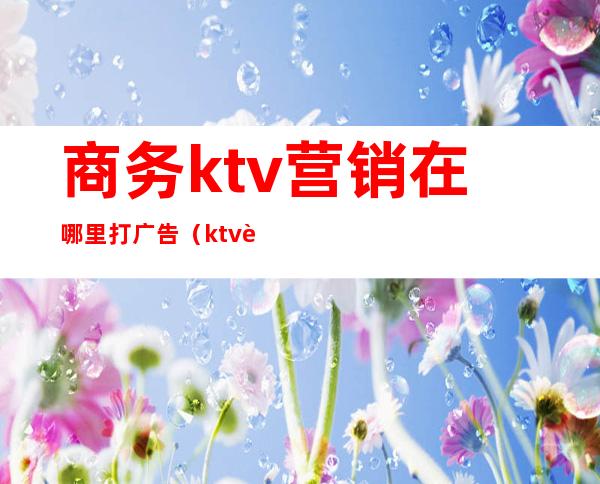 商务ktv营销在哪里打广告（ktv营业推广）