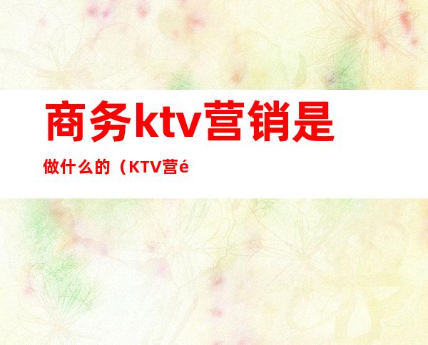 商务ktv营销是做什么的（KTV营销是做什么）