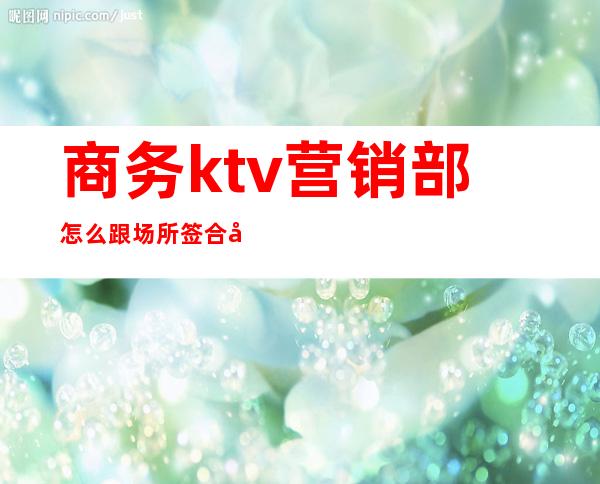 商务ktv营销部怎么跟场所签合同（ktv营销经理合同）