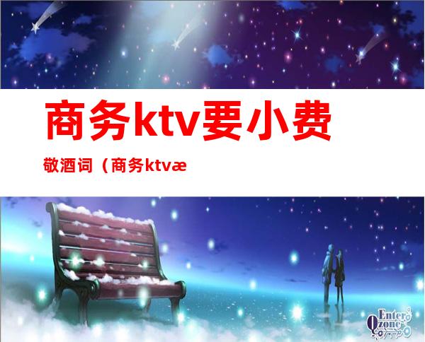 商务ktv要小费敬酒词（商务ktv服务员敬酒话）