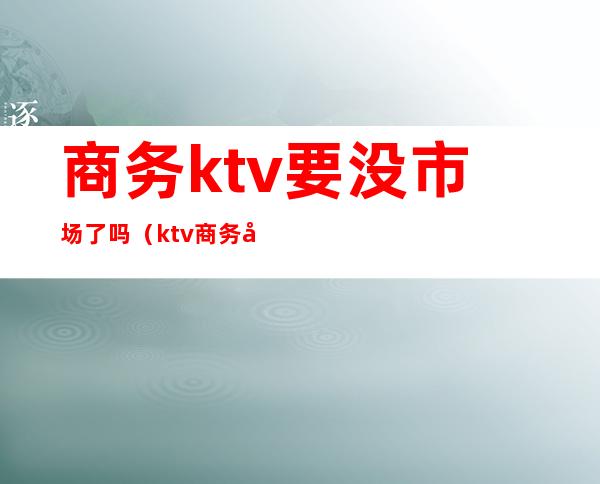 商务ktv要没市场了吗（ktv商务场是什么样的）