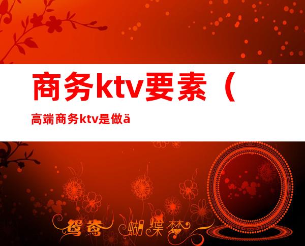 商务ktv要素（高端商务ktv是做什么的?）