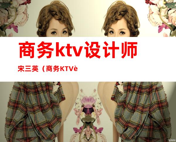 商务ktv设计师宋三英（商务KTV设计）