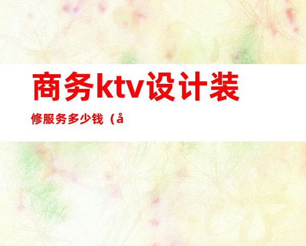 商务ktv设计装修服务多少钱（商务KTV装修）