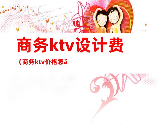 商务ktv设计费（商务ktv价格怎么算的）