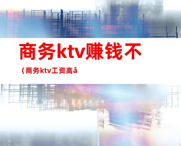 商务ktv赚钱不（商务ktv工资高吗）