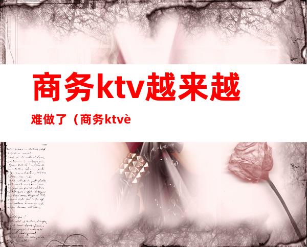 商务ktv越来越难做了（商务ktv赚钱吗）