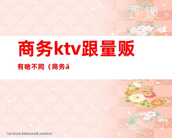 商务ktv跟量贩有啥不同（商务与量贩KTV区别）