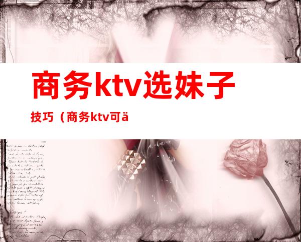 商务ktv选妹子技巧（商务ktv可以怎么耍）