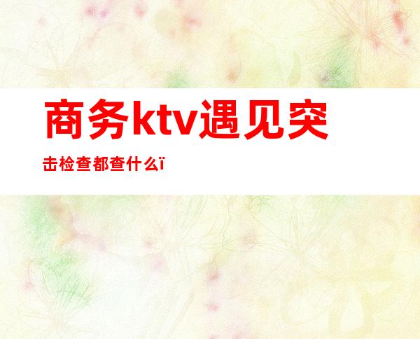 商务ktv遇见突击检查都查什么（ktv检查都检查啥啊）