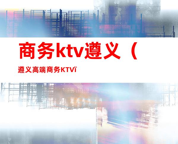 商务ktv遵义（遵义高端商务KTV）