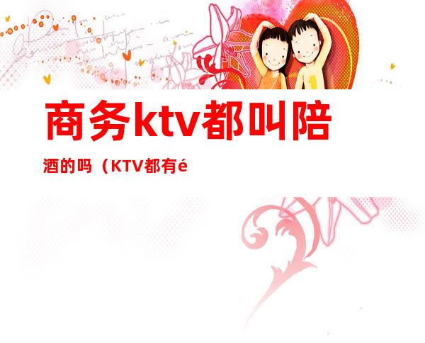 商务ktv都叫陪酒的吗（KTV都有陪酒吗）