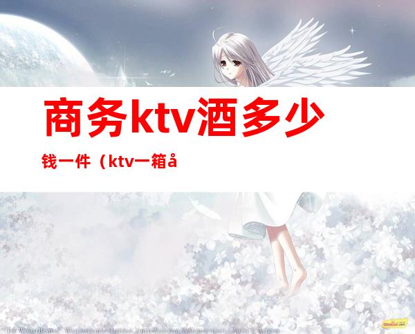 商务ktv酒多少钱一件（ktv一箱啤酒多少钱）