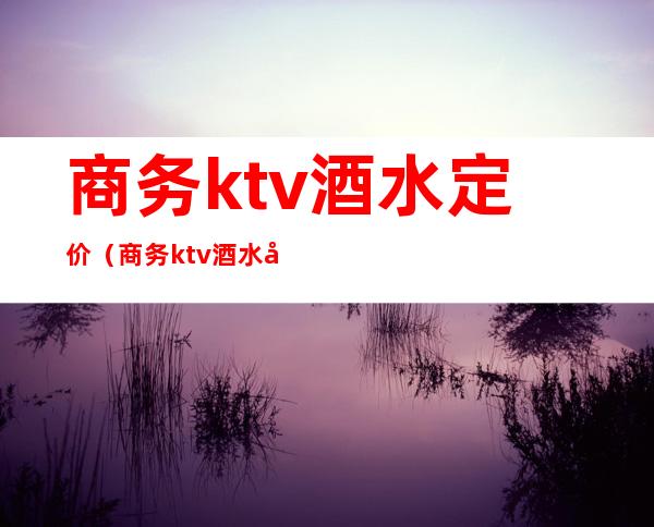 商务ktv酒水定价（商务ktv酒水定价表）