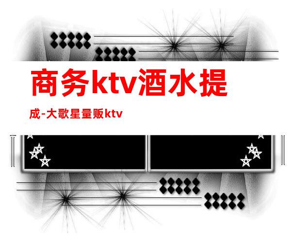 商务ktv酒水提成-大歌星量贩ktv服务生酒水提成是怎么提的