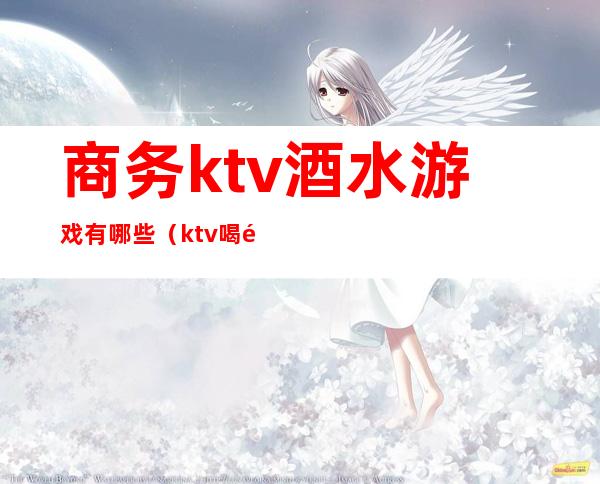 商务ktv酒水游戏有哪些（ktv喝酒游戏）