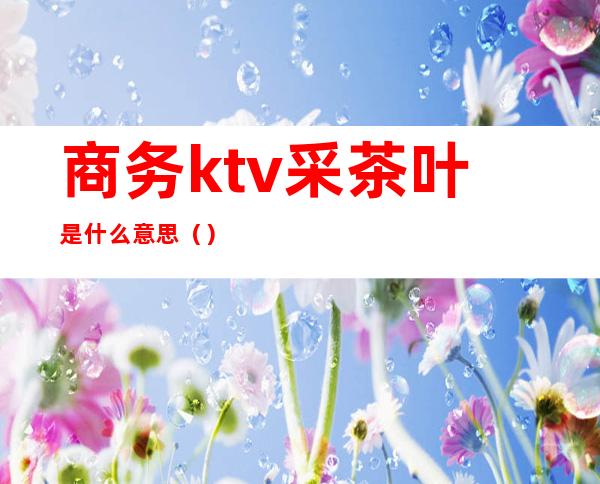 商务ktv采茶叶是什么意思（）