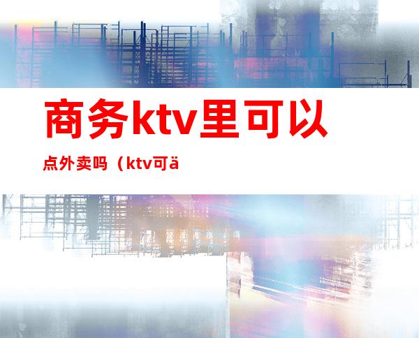 商务ktv里可以点外卖吗（ktv可以点外卖不）