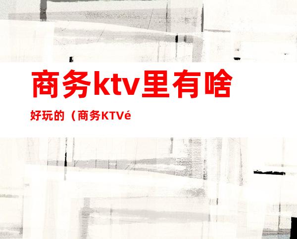 商务ktv里有啥好玩的（商务KTV都有什么玩的）