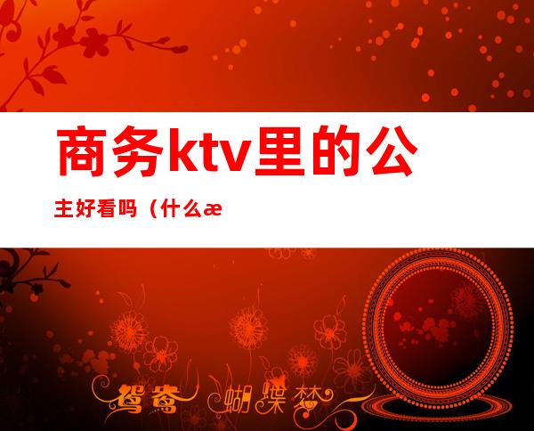 商务ktv里的公主好看吗（什么样ktv有公主）