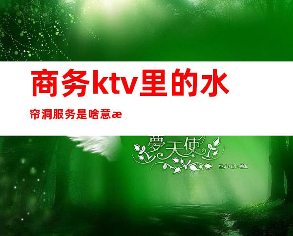 商务ktv里的水帘洞服务是啥意思（）