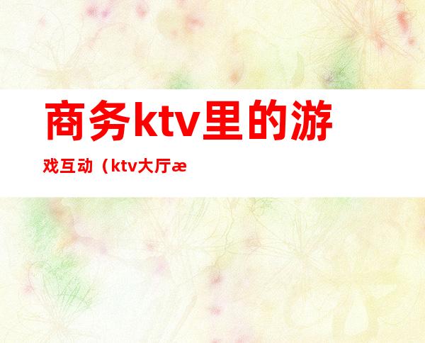 商务ktv里的游戏互动（ktv大厅游戏互动活动）