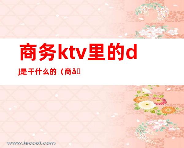 商务ktv里的dj是干什么的（商务会所的dj是干嘛的）