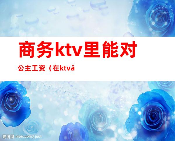 商务ktv里能对公主工资（在ktv做公主工资高吗）