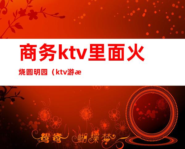 商务ktv里面火烧圆明园（ktv游戏火烧圆明园）