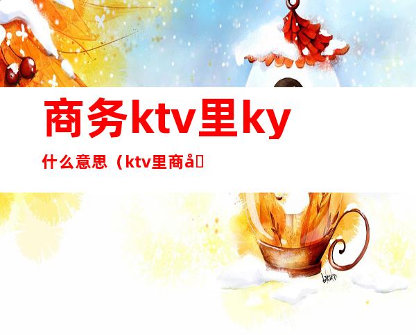 商务ktv里ky什么意思（ktv里商务是啥意思）