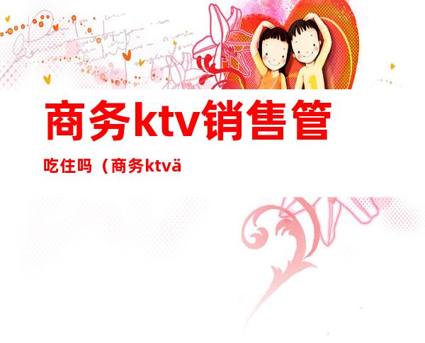 商务ktv销售管吃住吗（商务ktv上班会吃亏吗）