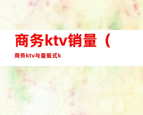 商务ktv销量（商务ktv与量贩式ktv）