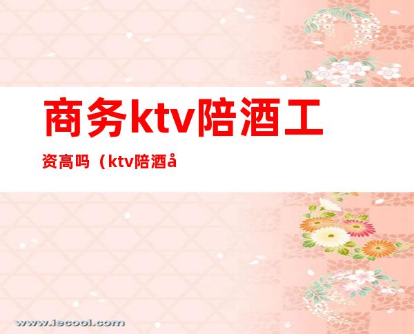 商务ktv陪酒工资高吗（ktv陪酒女工资高吗）