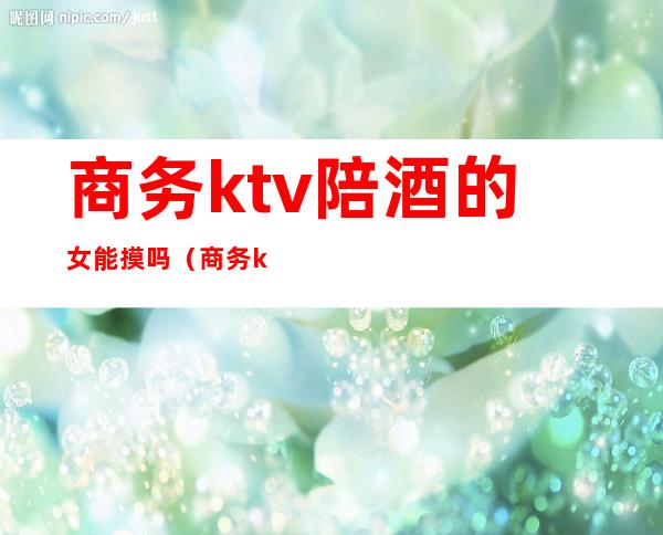 商务ktv陪酒的女能摸吗（商务ktv有没有陪酒）