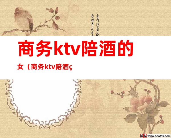 商务ktv陪酒的女（商务ktv陪酒的女生）