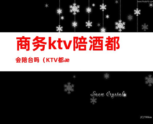 商务ktv陪酒都会陪台吗（KTV都有陪酒吗）