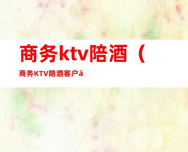 商务ktv陪酒（商务KTV陪酒客户会不会有过分的举动）