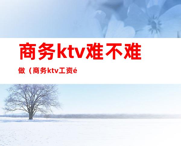 商务ktv难不难做（商务ktv工资高吗）